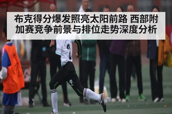 布克得分爆发照亮太阳前路 西部附加赛竞争前景与排位走势深度分析